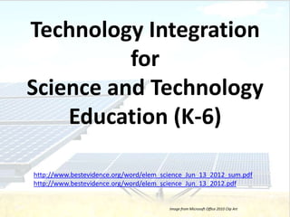 Technology Integration
          for
Science and Technology
    Education (K-6)

http://www.bestevidence.org/word/elem_science_Jun_13_2012_sum.pdf
http://www.bestevidence.org/word/elem_science_Jun_13_2012.pdf


                                        Image from Microsoft Office 2010 Clip Art
 