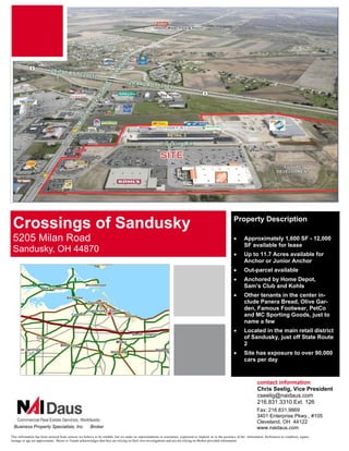 Up to 7.6 Acres with 3 Buildings




                                                                                                                                                              Property Description
 Crossings of Sandusky
 5205 Milan Road                                                                                                                                              •      Approximately 1,600 SF - 12,000
                                                                                                                                                                     SF available for lease
 Sandusky, OH 44870                                                                                                                                           •      Up to 11.7 Acres available for
                                                                                                                                                                     Anchor or Junior Anchor
                                                                                                                                                              •      Out-parcel available
                                                                                                                                                              •      Anchored by Home Depot,
                                                                                                                                                                     Sam’s Club and Kohls
                                                                                                                                                              •      Other tenants in the center in-
                                                                                                                                                                     clude Panera Bread, Olive Gar-
                                                                                                                                                                     den, Famous Footwear, PetCo
                                                                                                                                                                     and MC Sporting Goods, just to
                                                                                                                                                                     name a few
                                                                                                                                                              •      Located in the main retail district
                                                                                                                                                                     of Sandusky, just off State Route
                                                                                                                                                                     2
                                                                                                                                                              •      Site has exposure to over 90,000
                                                                                                                                                                     cars per day


                                                                                                                                                                               contact information
                                                                                                                                                                               Chris Seelig, Vice President
                                                                                                                                                                               cseelig@naidaus.com
                                                                                                                                                                               216.831.3310 Ext. 126
                                                                                                                                                                               Fax: 216.831.9869
                                                                                                                                                                               3401 Enterprise Pkwy., #105
                                                                                                                                                                               Cleveland, OH 44122
  Business Property Specialists, Inc.                   Broker                                                                                                                 www.naidaus.com
This information has been secured from sources we believe to be reliable, but we make no representations or warranties, expressed or implied, as to the accuracy of the information. References to condition, square
footage or age are approximate. Buyer or Tenant acknowledges that they are relying on their own investigations and are not relying on Broker provided information.
 