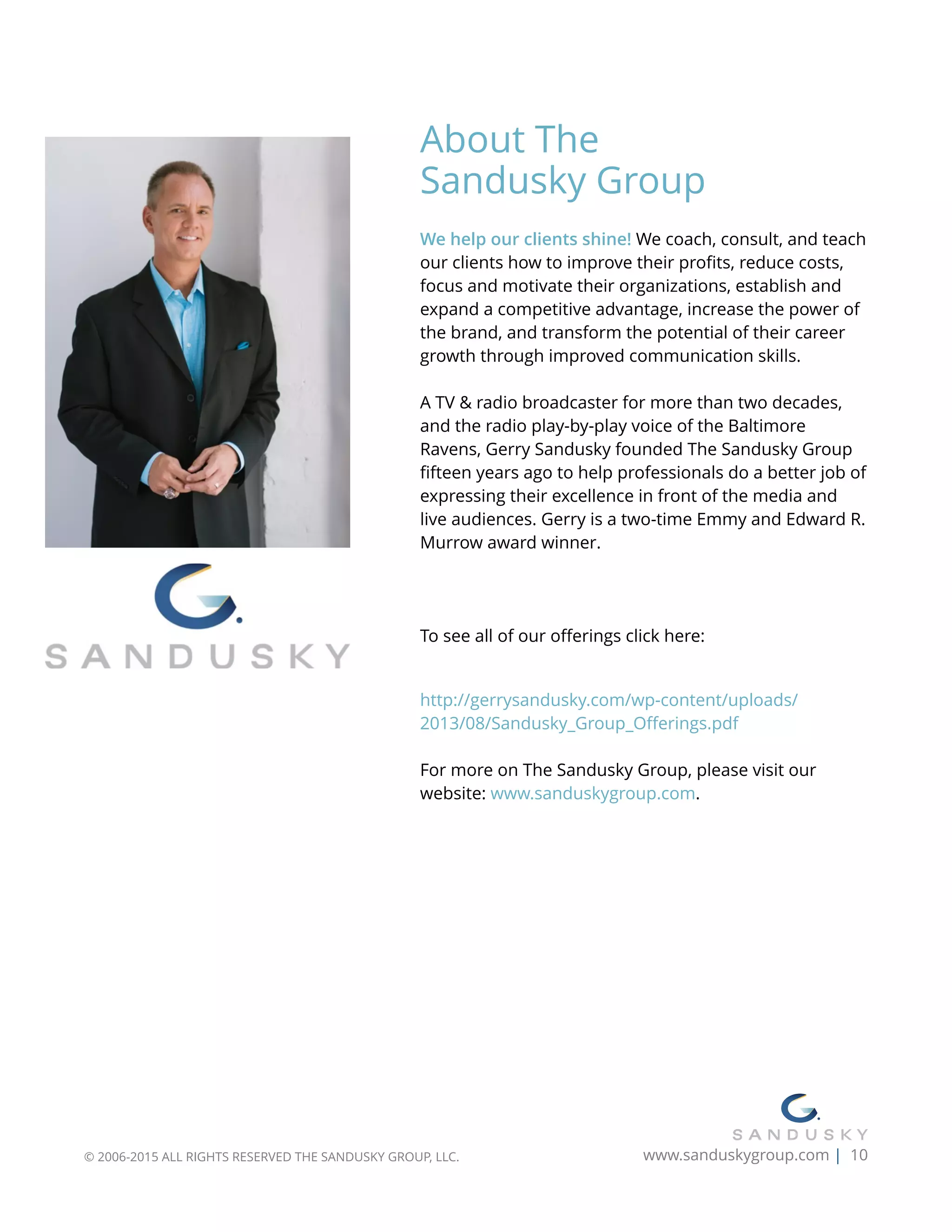 About The  
Sandusky Group
We help our clients shine! We coach, consult, and teach
our clients how to improve their proﬁts, reduce costs,
focus and motivate their organizations, establish and
expand a competitive advantage, increase the power of
the brand, and transform the potential of their career
growth through improved communication skills.
A TV & radio broadcaster for more than two decades,
and the radio play-by-play voice of the Baltimore
Ravens, Gerry Sandusky founded The Sandusky Group
ﬁfteen years ago to help professionals do a better job of
expressing their excellence in front of the media and
live audiences. Gerry is a two-time Emmy and Edward R.
Murrow award winner.
To see all of our oﬀerings click here:  
http://gerrysandusky.com/wp-content/uploads/
2013/08/Sandusky_Group_Oﬀerings.pdf
For more on The Sandusky Group, please visit our
website: www.sanduskygroup.com.
© 2006-2015 ALL RIGHTS RESERVED THE SANDUSKY GROUP, LLC. www.sanduskygroup.com | 10
 