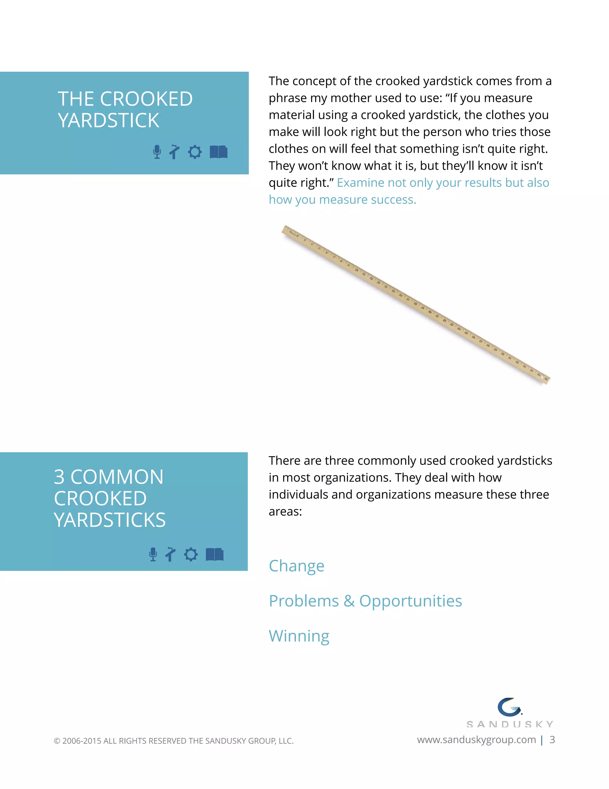 The concept of the crooked yardstick comes from a
phrase my mother used to use: “If you measure
material using a crooked yardstick, the clothes you
make will look right but the person who tries those
clothes on will feel that something isn’t quite right.
They won’t know what it is, but they’ll know it isn’t
quite right.” Examine not only your results but also
how you measure success.
 
 
There are three commonly used crooked yardsticks
in most organizations. They deal with how
individuals and organizations measure these three
areas:
Change
Problems & Opportunities
Winning
© 2006-2015 ALL RIGHTS RESERVED THE SANDUSKY GROUP, LLC. www.sanduskygroup.com | 3
THE CROOKED 
YARDSTICK
3 COMMON
CROOKED
YARDSTICKS
 