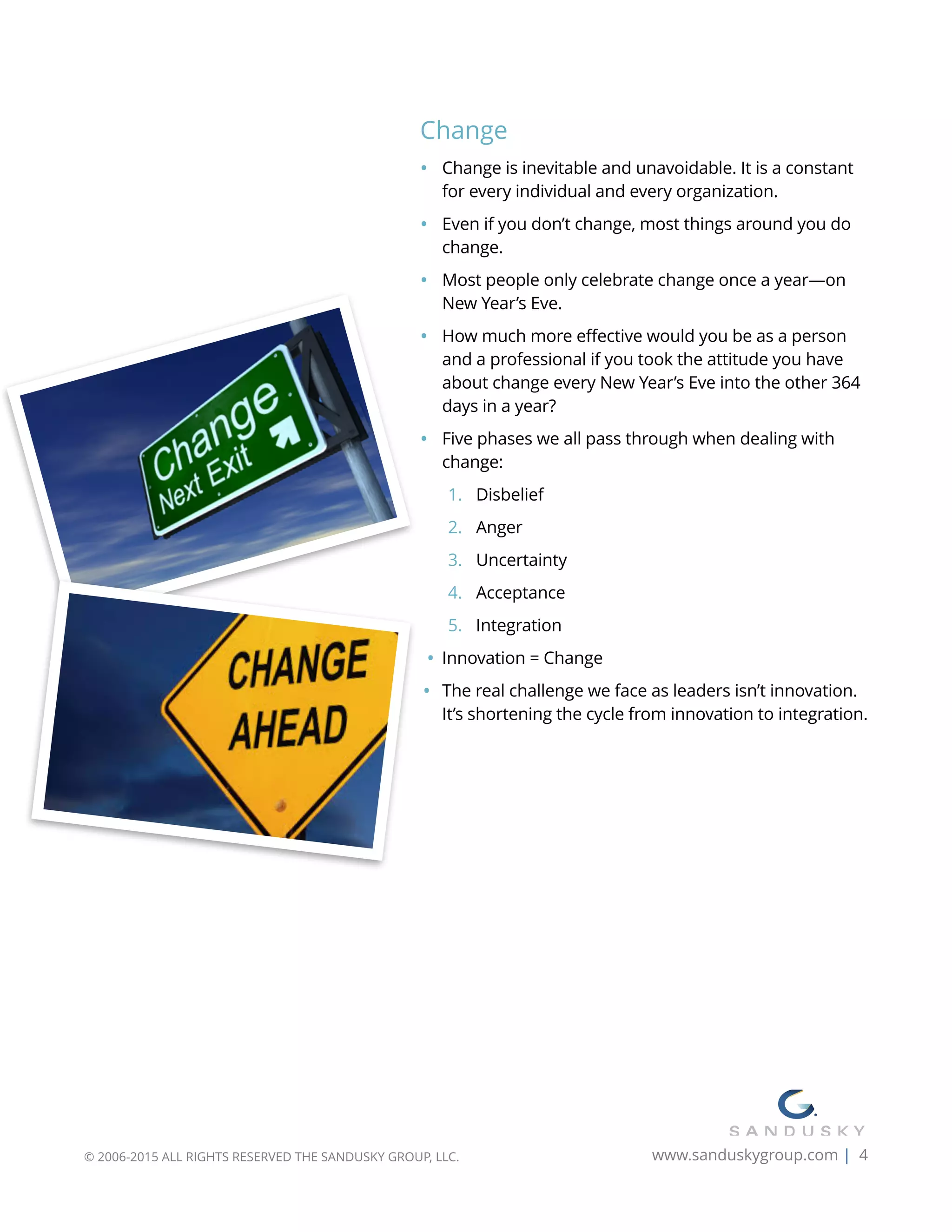 Change
• Change is inevitable and unavoidable. It is a constant
for every individual and every organization.
• Even if you don’t change, most things around you do
change.
• Most people only celebrate change once a year—on
New Year’s Eve.
• How much more effective would you be as a person
and a professional if you took the attitude you have
about change every New Year’s Eve into the other 364
days in a year?
• Five phases we all pass through when dealing with
change:
1. Disbelief
2. Anger
3. Uncertainty
4. Acceptance
5. Integration
• Innovation = Change
• The real challenge we face as leaders isn’t innovation.
It’s shortening the cycle from innovation to integration.
© 2006-2015 ALL RIGHTS RESERVED THE SANDUSKY GROUP, LLC. www.sanduskygroup.com | 4
 