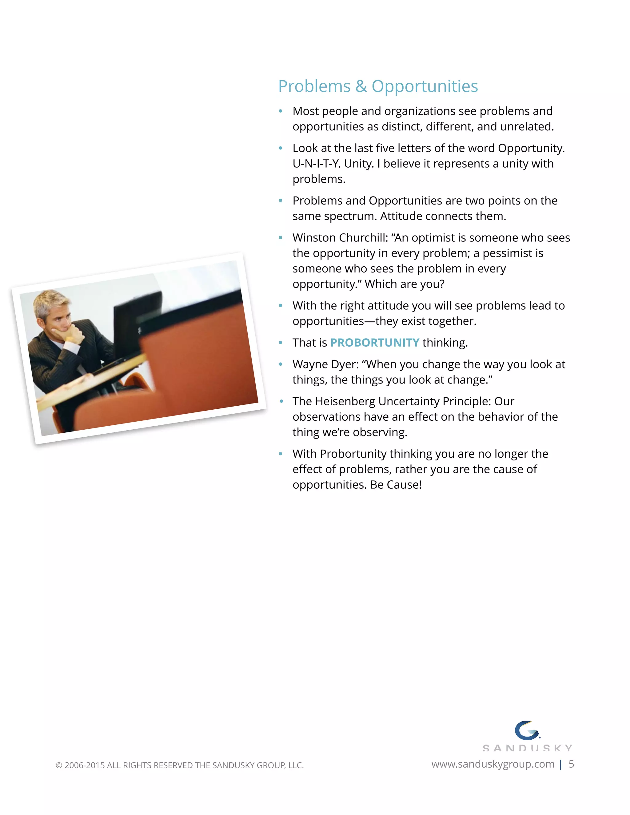 Problems & Opportunities
• Most people and organizations see problems and
opportunities as distinct, diﬀerent, and unrelated.
• Look at the last ﬁve letters of the word Opportunity.
U-N-I-T-Y. Unity. I believe it represents a unity with
problems.
• Problems and Opportunities are two points on the
same spectrum. Attitude connects them.
• Winston Churchill: “An optimist is someone who sees
the opportunity in every problem; a pessimist is
someone who sees the problem in every
opportunity.” Which are you?
• With the right attitude you will see problems lead to
opportunities—they exist together.
• That is PROBORTUNITY thinking.
• Wayne Dyer: “When you change the way you look at
things, the things you look at change.”
• The Heisenberg Uncertainty Principle: Our
observations have an eﬀect on the behavior of the
thing we’re observing.
• With Probortunity thinking you are no longer the
eﬀect of problems, rather you are the cause of
opportunities. Be Cause!
© 2006-2015 ALL RIGHTS RESERVED THE SANDUSKY GROUP, LLC. www.sanduskygroup.com | 5
 