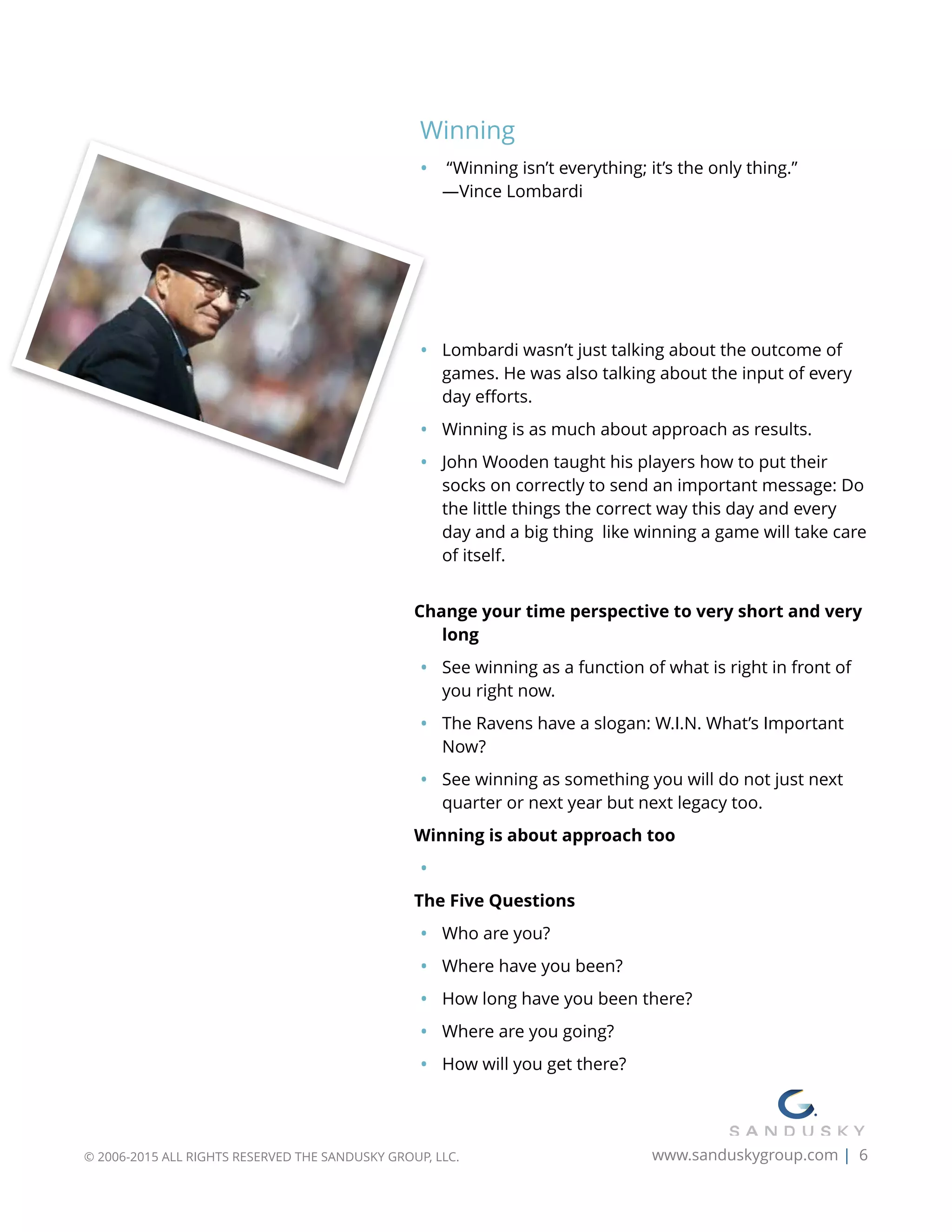 Winning
• “Winning isn’t everything; it’s the only thing.”  
—Vince Lombardi
 
 
 
 
• Lombardi wasn’t just talking about the outcome of
games. He was also talking about the input of every
day eﬀorts.
• Winning is as much about approach as results.
• John Wooden taught his players how to put their
socks on correctly to send an important message: Do
the little things the correct way this day and every
day and a big thing like winning a game will take care
of itself. 
Change your time perspective to very short and very
long
• See winning as a function of what is right in front of
you right now.
• The Ravens have a slogan: W.I.N. What’s Important
Now?
• See winning as something you will do not just next
quarter or next year but next legacy too.
Winning is about approach too
•
The Five Questions
• Who are you?
• Where have you been?
• How long have you been there?
• Where are you going?
• How will you get there?
© 2006-2015 ALL RIGHTS RESERVED THE SANDUSKY GROUP, LLC. www.sanduskygroup.com | 6
 