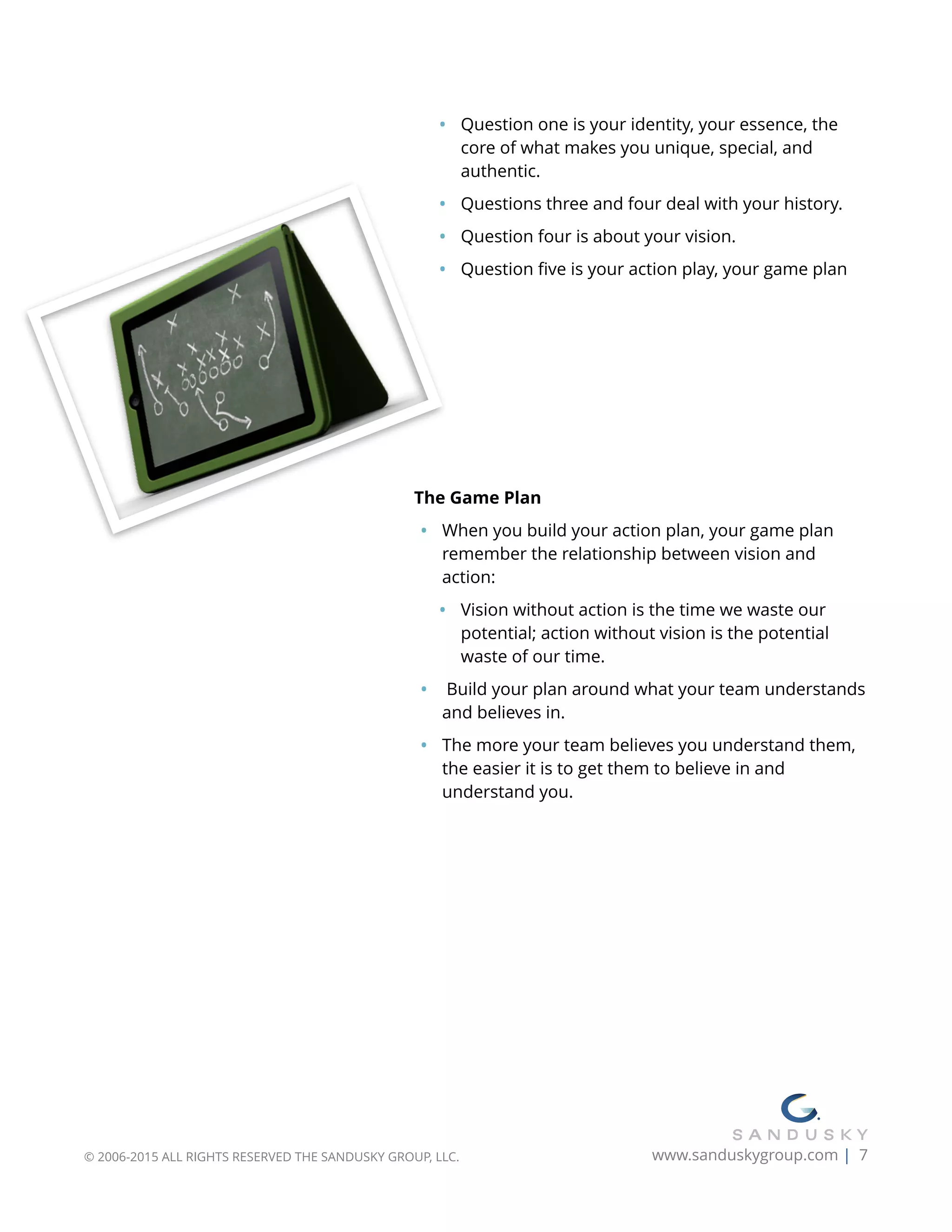 • Question one is your identity, your essence, the
core of what makes you unique, special, and
authentic.
• Questions three and four deal with your history.
• Question four is about your vision.
• Question ﬁve is your action play, your game plan
The Game Plan
• When you build your action plan, your game plan
remember the relationship between vision and
action:
• Vision without action is the time we waste our
potential; action without vision is the potential
waste of our time.
• Build your plan around what your team understands
and believes in.
• The more your team believes you understand them,
the easier it is to get them to believe in and
understand you. 
© 2006-2015 ALL RIGHTS RESERVED THE SANDUSKY GROUP, LLC. www.sanduskygroup.com | 7
 