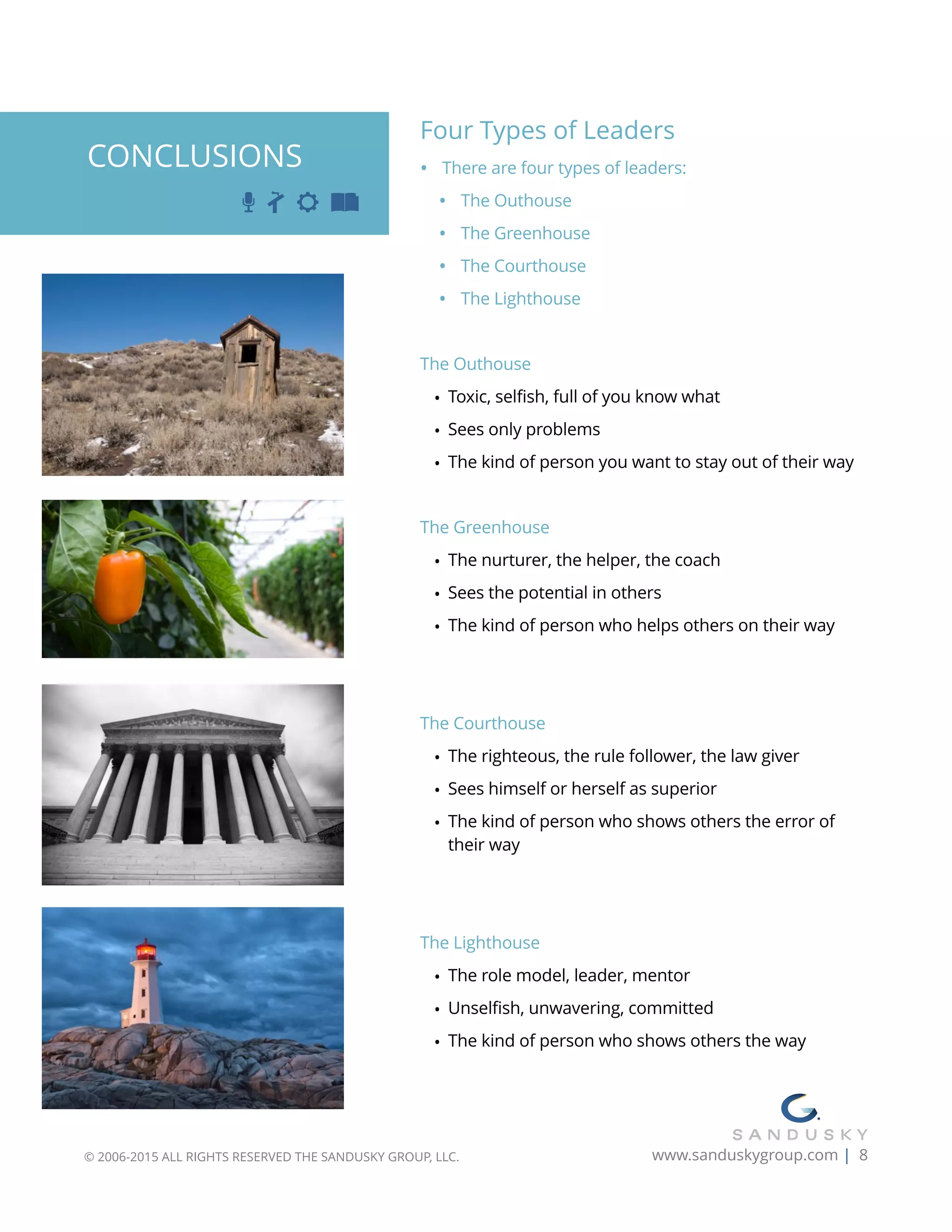 Four Types of Leaders
• There are four types of leaders:
• The Outhouse
• The Greenhouse
• The Courthouse
• The Lighthouse
The Outhouse
• Toxic, selfish, full of you know what
• Sees only problems
• The kind of person you want to stay out of their way
The Greenhouse
• The nurturer, the helper, the coach
• Sees the potential in others
• The kind of person who helps others on their way
The Courthouse
• The righteous, the rule follower, the law giver
• Sees himself or herself as superior
• The kind of person who shows others the error of
their way
The Lighthouse
• The role model, leader, mentor
• Unselfish, unwavering, committed
• The kind of person who shows others the way
© 2006-2015 ALL RIGHTS RESERVED THE SANDUSKY GROUP, LLC. www.sanduskygroup.com | 8
CONCLUSIONS
 