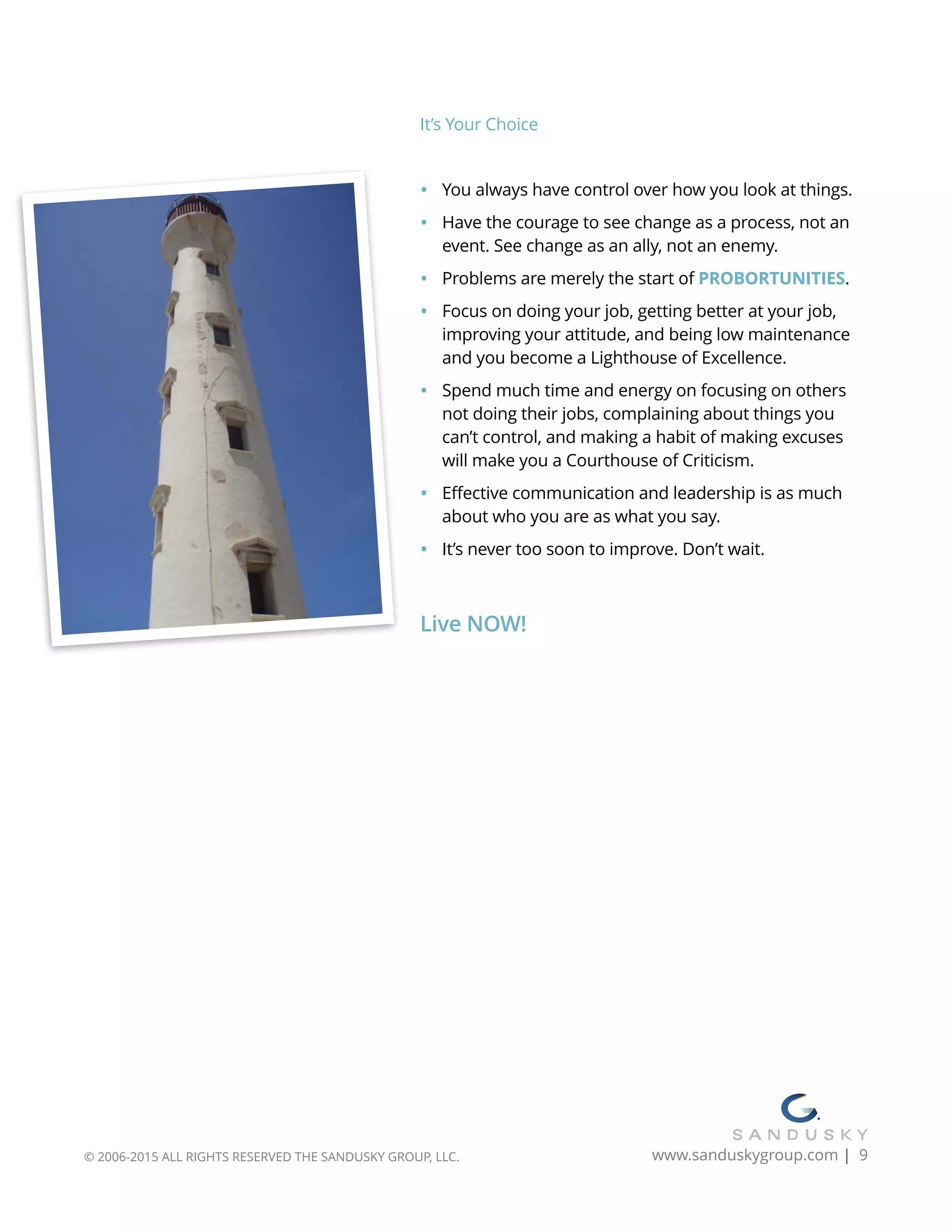 It’s Your Choice
• You always have control over how you look at things.
• Have the courage to see change as a process, not an
event. See change as an ally, not an enemy.
• Problems are merely the start of PROBORTUNITIES.
• Focus on doing your job, getting better at your job,
improving your attitude, and being low maintenance
and you become a Lighthouse of Excellence.
• Spend much time and energy on focusing on others
not doing their jobs, complaining about things you
can’t control, and making a habit of making excuses
will make you a Courthouse of Criticism.
• Effective communication and leadership is as much
about who you are as what you say.
• It’s never too soon to improve. Don’t wait.
Live NOW! 
© 2006-2015 ALL RIGHTS RESERVED THE SANDUSKY GROUP, LLC. www.sanduskygroup.com | 9
 