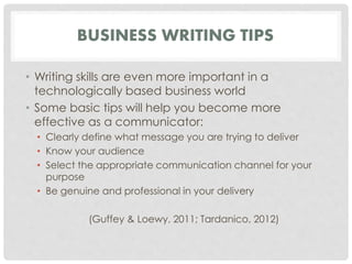 BUSINESS WRITING TIPS 
• Writing skills are even more important in a 
technologically based business world 
• Some basic tips will help you become more 
effective as a communicator: 
• Clearly define what message you are trying to deliver 
• Know your audience 
• Select the appropriate communication channel for your 
purpose 
• Be genuine and professional in your delivery 
(Guffey & Loewy, 2011; Tardanico, 2012) 
 