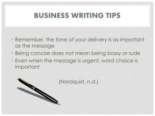 BUSINESS WRITING TIPS 
• Remember, the tone of your delivery is as important 
as the message 
• Being concise does not mean being bossy or rude 
• Even when the message is urgent, word choice is 
important 
(Nordquist, n.d.) 
 