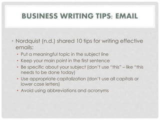 BUSINESS WRITING TIPS: EMAIL 
• Nordquist (n.d.) shared 10 tips for writing effective 
emails: 
• Put a meaningful topic in the subject line 
• Keep your main point in the first sentence 
• Be specific about your subject (don’t use “this” – like “this 
needs to be done today) 
• Use appropriate capitalization (don’t use all capitals or 
lower case letters) 
• Avoid using abbreviations and acronyms 
 