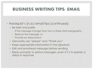 BUSINESS WRITING TIPS: EMAIL 
• Nordquist’s (n.d.) email tips (continued): 
• Be brief and polite 
• If the message is longer than two or three short paragraphs: 
• Reduce the message, or 
• Provide an attachment 
• Genuinely use “please” and “thank you” 
• Keep appropriate information in the signature 
• Edit and proofread message before sending 
• Reply promptly to serious messages, even if it’s to explain a 
delay in response 
 