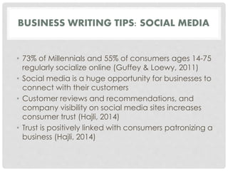 BUSINESS WRITING TIPS: SOCIAL MEDIA 
• 73% of Millennials and 55% of consumers ages 14-75 
regularly socialize online (Guffey & Loewy, 2011) 
• Social media is a huge opportunity for businesses to 
connect with their customers 
• Customer reviews and recommendations, and 
company visibility on social media sites increases 
consumer trust (Hajli, 2014) 
• Trust is positively linked with consumers patronizing a 
business (Hajli, 2014) 
 