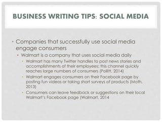 BUSINESS WRITING TIPS: SOCIAL MEDIA 
• Companies that successfully use social media 
engage consumers 
• Walmart is a company that uses social media daily 
• Walmart has many Twitter handles to post news stories and 
accomplishments of their employees; this channel quickly 
reaches large numbers of consumers (Pollitt, 2014) 
• Walmart engages consumers on their Facebook page by 
posting fun videos or taking short surveys of products (Moth, 
2013) 
• Consumers can leave feedback or suggestions on their local 
Walmart’s Facebook page (Walmart, 2014 
 