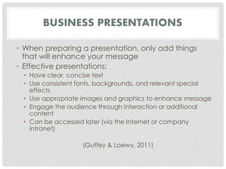 BUSINESS PRESENTATIONS 
• When preparing a presentation, only add things 
that will enhance your message 
• Effective presentations: 
• Have clear, concise text 
• Use consistent fonts, backgrounds, and relevant special 
effects 
• Use appropriate images and graphics to enhance message 
• Engage the audience through interaction or additional 
content 
• Can be accessed later (via the Internet or company 
intranet) 
(Guffey & Loewy, 2011) 
 