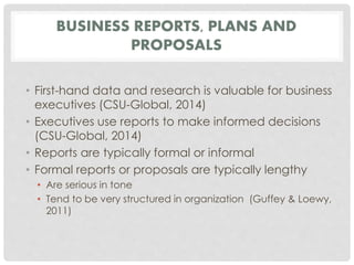 BUSINESS REPORTS, PLANS AND 
PROPOSALS 
• First-hand data and research is valuable for business 
executives (CSU-Global, 2014) 
• Executives use reports to make informed decisions 
(CSU-Global, 2014) 
• Reports are typically formal or informal 
• Formal reports or proposals are typically lengthy 
• Are serious in tone 
• Tend to be very structured in organization (Guffey & Loewy, 
2011) 
 