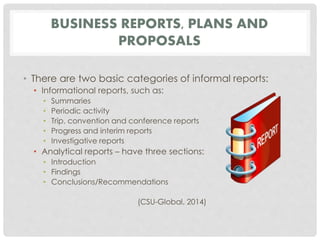 BUSINESS REPORTS, PLANS AND 
PROPOSALS 
• There are two basic categories of informal reports: 
• Informational reports, such as: 
• Summaries 
• Periodic activity 
• Trip, convention and conference reports 
• Progress and interim reports 
• Investigative reports 
• Analytical reports – have three sections: 
• Introduction 
• Findings 
• Conclusions/Recommendations 
(CSU-Global, 2014) 
 