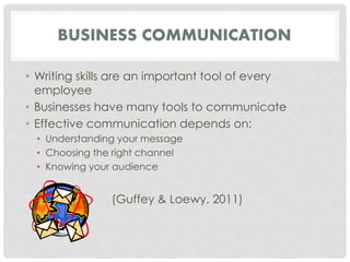 BUSINESS COMMUNICATION 
• Writing skills are an important tool of every 
employee 
• Businesses have many tools to communicate 
• Effective communication depends on: 
• Understanding your message 
• Choosing the right channel 
• Knowing your audience 
(Guffey & Loewy, 2011) 
 