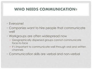 WHO NEEDS COMMUNICATION? 
• Everyone! 
• Companies want to hire people that communicate 
well 
• Workgroups are often widespread now 
• Geographically dispersed groups cannot communicate 
face-to-face 
• It’s important to communicate well through oral and written 
channels 
• Communication skills are verbal and non-verbal 
 