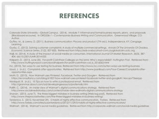REFERENCES 
Colorado State University – Global Campus. (2014). Module 7: Informal and formal business reports, plans , and proposals 
[Blackboard ecourse]. In ORG536-1 – Contemporary Business Writing and Communication. Greenwood Village, CO: 
Author. 
Guffey, M., & Loewy, D. (2011). Business communication: Process and product (7th ed.). Independence, KY: Cengage 
Learning. 
Gurău, C. (2012). Solving customer complaints: A study of multiple commercial settings. Annals Of The University Of Oradea, 
Economic Science Series, 21(2), 827-833. Retrieved from https://eds-a-ebscohost-com.csuglobal.idm.oclc.org 
Hajli, M. (2014). A study of the impact of social media on consumers. International Journal Of Market Research, 56(3), 387- 
404. doi:10.2501/IJMR-2014-025 
Halperin, D. (2014, June 20). For-profit Corinthian Colleges on the brink: Who’s responsible? Huffington Post. Retrieved from 
http://www.huffingtonpost.com/davidhalperin/for-profit-corinthian-col_b_5516063.html 
Inc. (2010). Ten ways to use texting for business. Retrieved from http://www.inc.com/ss/ten-ways-use-texting-business 
Lloyd, J. (n.d.). Complaints offer opportunities. Retrieved from http://www.joanlloyd.com/Your-Career/Complaints-offer-opportunities. 
aspx 
Moth, D. (2013). How Walmart uses Pinterest, Facebook, Twitter and Google+. Retrieved from 
https://econsultancy.com/blog/61827-how-walmart-uses-pinterest-facebook-twitter-and-google#i.14ocqor72eeqyp 
Nordquist, R. (n.d.). 10 Tips on how to write a professional email. Retrieved from 
http://grammar.about.com/od/developingessays/a/profemails.htm 
Pollitt, C. (2014). An inside view of Walmart’s digital communications strategy. Retrieved from 
http://www.socialmediatoday.com/content/inside-view-walmarts-digital-communications-strategy 
Shanan. (2013, June 7). The three biggest mistakes in business writing [Web log post]. Retrieved from 
http://www.theprocrastiwriter.com/the-three-biggest-mistakes-in-business-writing/ 
Tardanico, S. (2012, November 29). 5 Habits of highly effective communicators. Forbes. Retrieved from 
http://www.forbes.com/sites/susantardanico/2012/11/29/5-habits-of-highly-effective-communicators/ 
Walmart. (2014). Walmart’s social media guidelines. Retrieved from http://corporate.walmart.com/social-media-guidelines 
