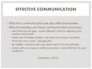 EFFECTIVE COMMUNICATION 
• Effective communicators are also effective leaders. 
• Effective leaders use these communication practices: 
• Mind the say-do gap – build follower’s trust by aligning your 
actions and words 
• Make the complex simple – say what you mean concisely 
• Find your own voice – be genuine 
• Be visible – interact with your team (even if it’s by phone) 
• Listen with your eyes as well as your ears – pay attention to your 
audience 
(Tardanico, 2012) 
 