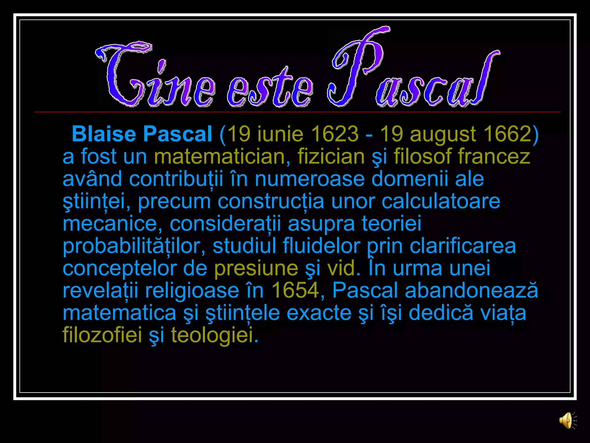 Blaise Pascal  ( 19 iunie   1623  -  19 august   1662 ) a fost un  matematician ,  fizician  şi  filosof   francez  având contribuţii în numeroase domenii ale ştiinţei, precum construcţia unor calculatoare mecanice, consideraţii asupra teoriei probabilităţilor, studiul fluidelor prin clarificarea conceptelor de  presiune  şi  vid . În urma unei revelaţii religioase în  1654 , Pascal abandonează matematica şi ştiinţele exacte şi îşi dedică viaţa  filozofiei  şi  teologiei . Cine este Pascal 