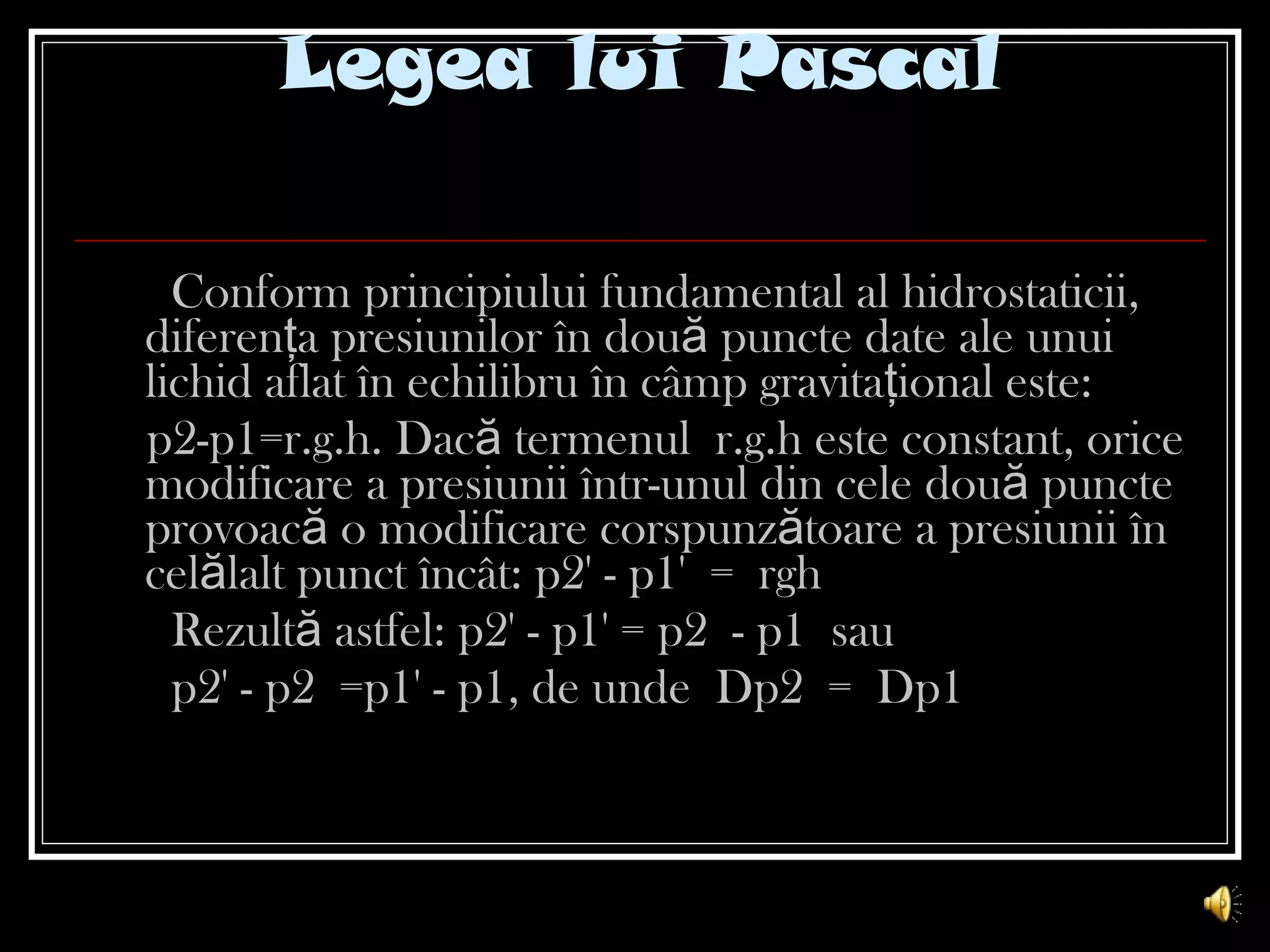 Legea lui Pascal Conform principiului fundamental al hidrostaticii,   diferenţa presiunilor în două puncte date ale unui lichid aflat în echilibru în câmp gravitaţional este:  p2-p1=r.g.h. Dacă termenul r.g.h este constant, orice modificare a presiunii într-unul din cele două puncte provoacă o modificare corspunzătoare a presiunii în celălalt punct încât: p2' - p1' = rgh Rezultă astfel: p2' - p1' = p2 - p1 sau  p2' - p2 =p1' - p1, de unde Dp2 = Dp1 