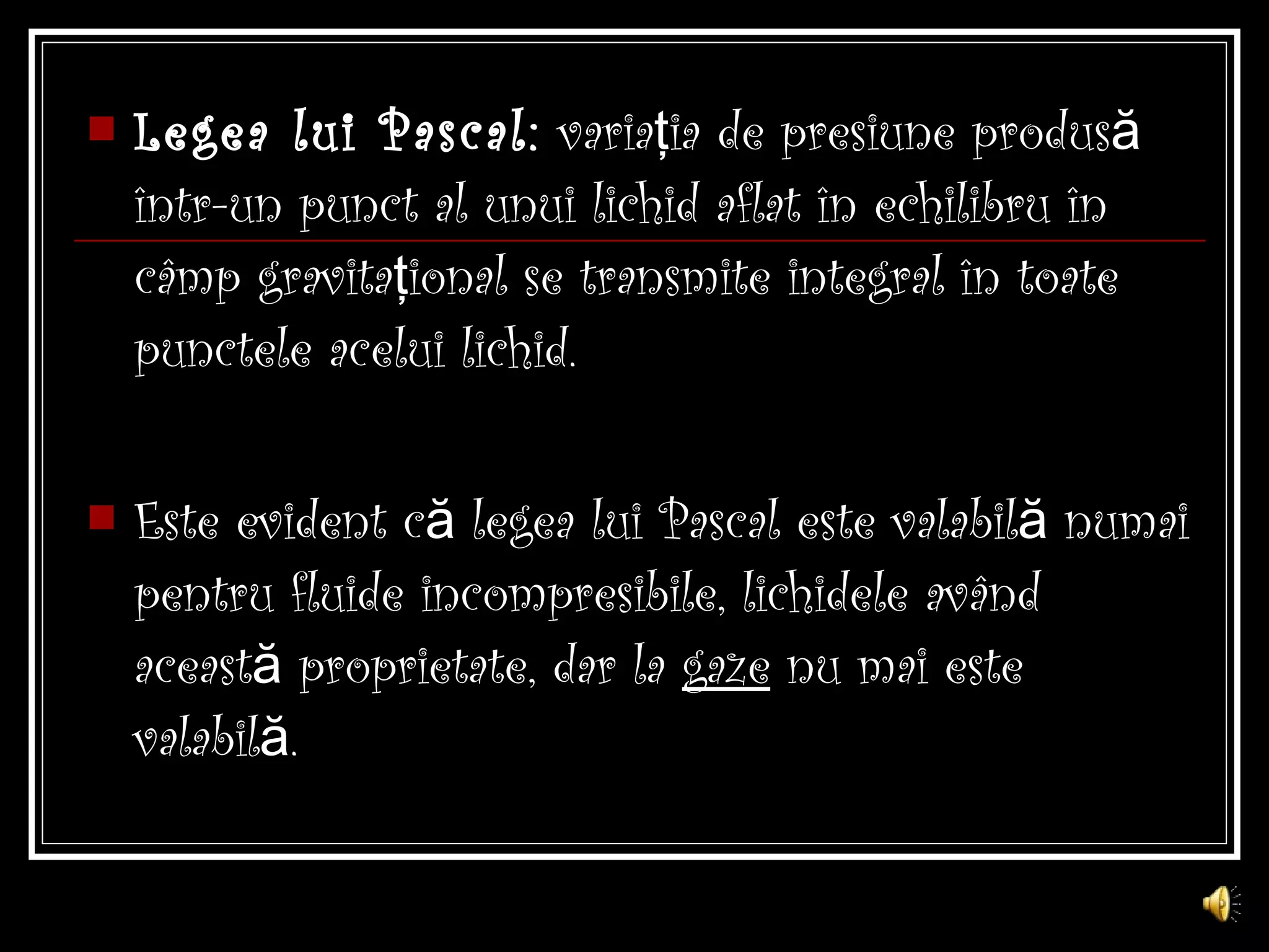 Legea lui Pascal:  variaţia de presiune produsă într-un punct al unui lichid aflat în echilibru în câmp gravitaţional se transmite integral în toate punctele acelui lichid. Este evident că legea lui Pascal este valabilă numai pentru fluide incompresibile, lichidele având această proprietate, dar la  gaze  nu mai este valabilă. 