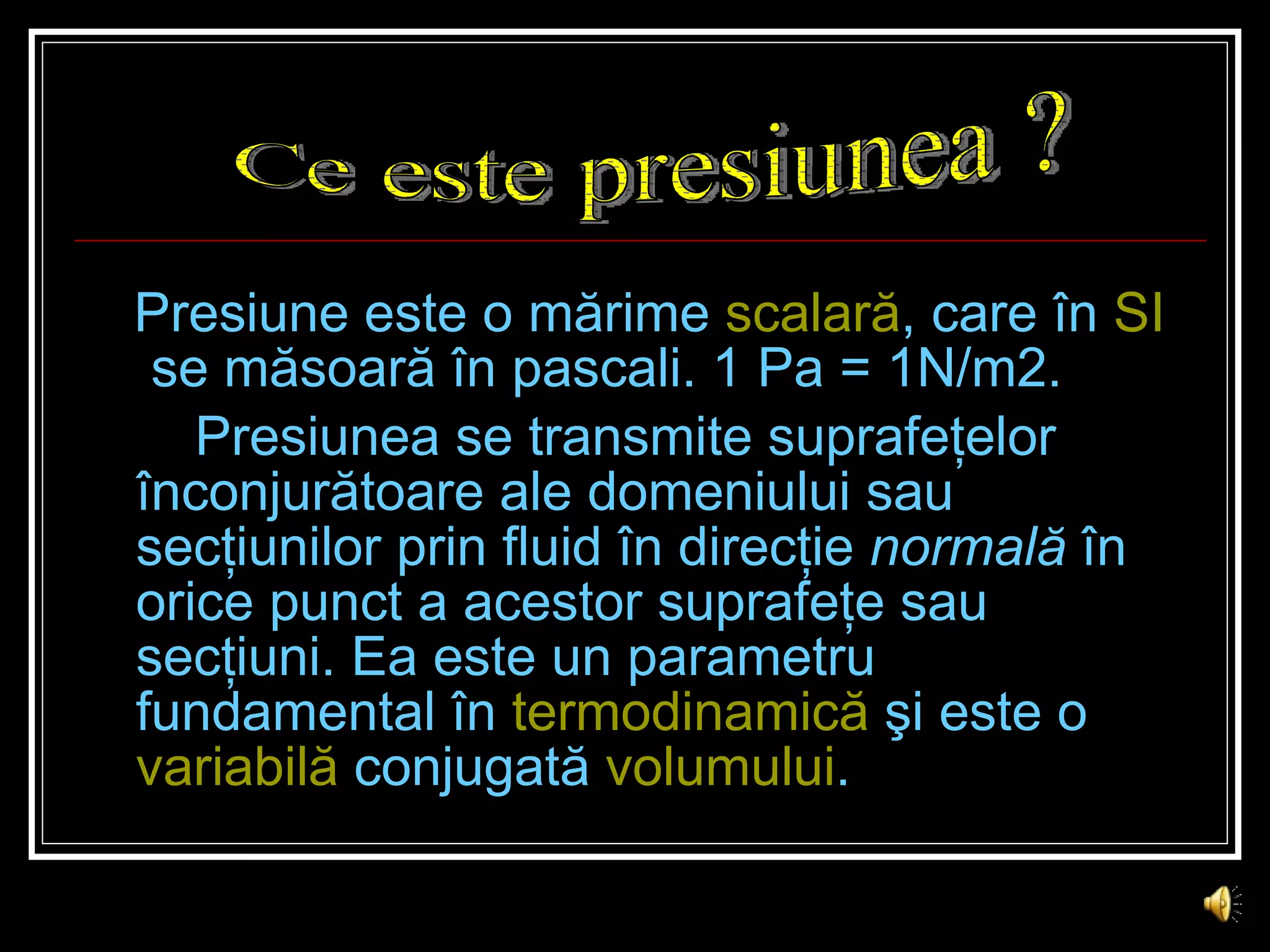 Presiune  este o mărime  scalară , care   în  SI  se măsoară în pascali. 1 Pa = 1N/m2. Presiunea se transmite suprafeţelor înconjurătoare ale domeniului sau secţiunilor prin fluid în direcţie  normală  în orice punct a acestor suprafeţe sau secţiuni. Ea este un parametru fundamental în  termodinamică  şi este o  variabilă   conjugată   volumului . Ce este presiunea ? 