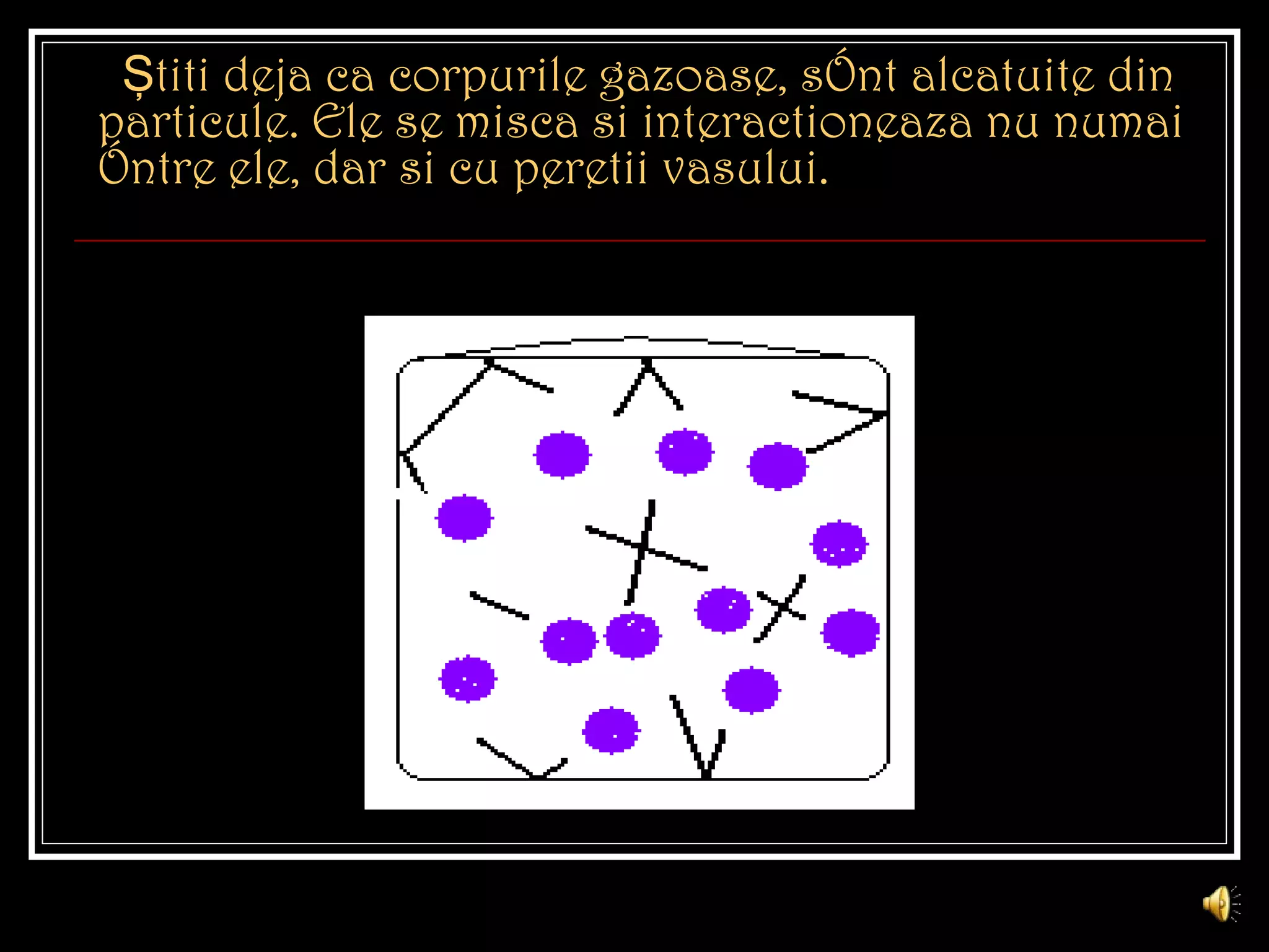 Şti t i deja c a  corpurile gazoase, sînt alcatuite   din particule. Ele se mi s c a s i intera ct ioneaz a  nu numai între ele, dar  s i cu pere t ii vasului. 