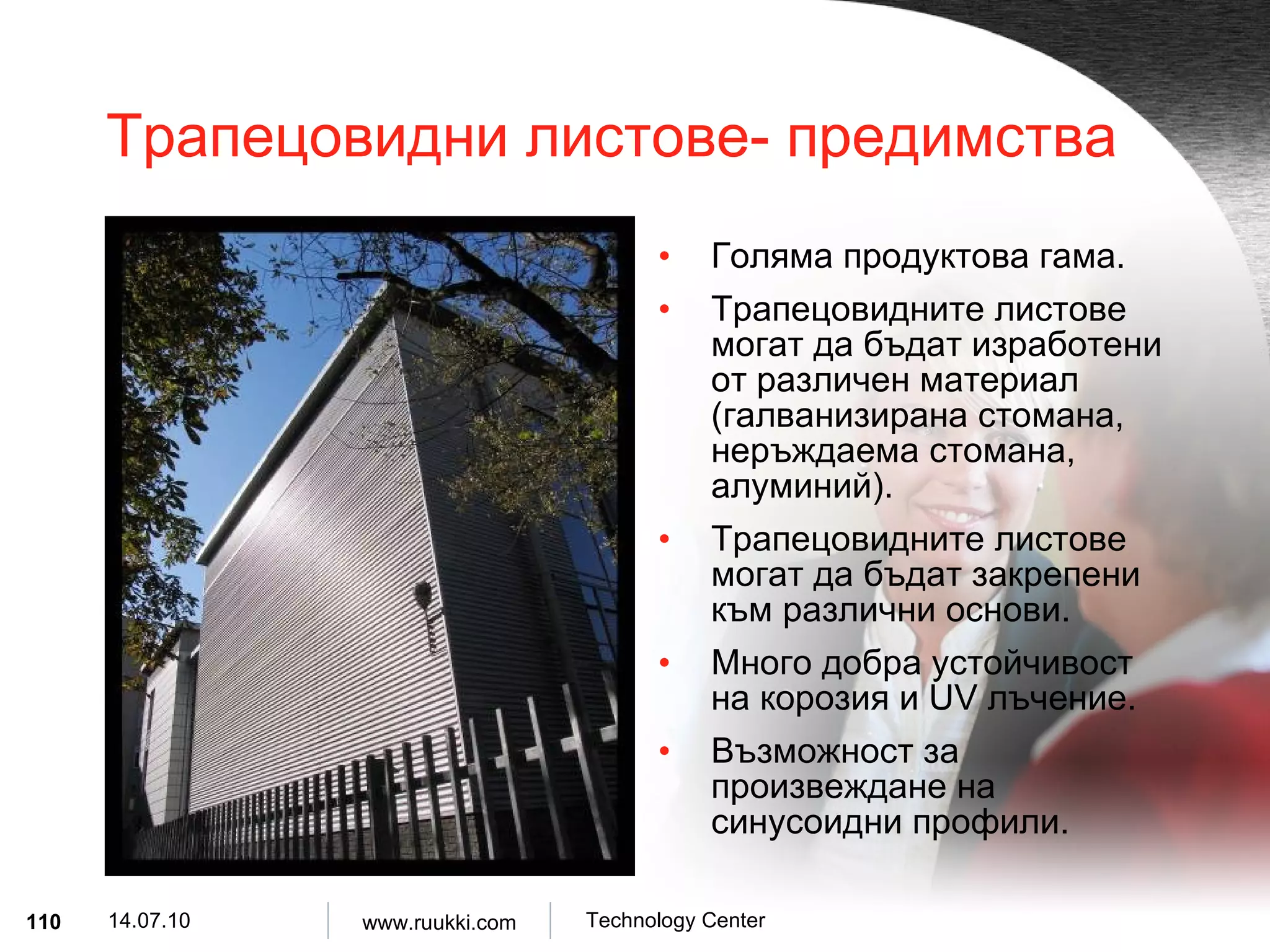 Трапецовидни листове- предимства Голяма продуктова гама . Трапецовидните листове могат да бъдат изработени от различен материал   ( галванизирана стомана ,  неръждаема стомана ,  алуминий ). Трапецовидните листове могат да бъдат закрепени към различни основи . Много добра устойчивост на корозия и  UV  лъчение . Възможност за произвеждане на синусоидни профили . 