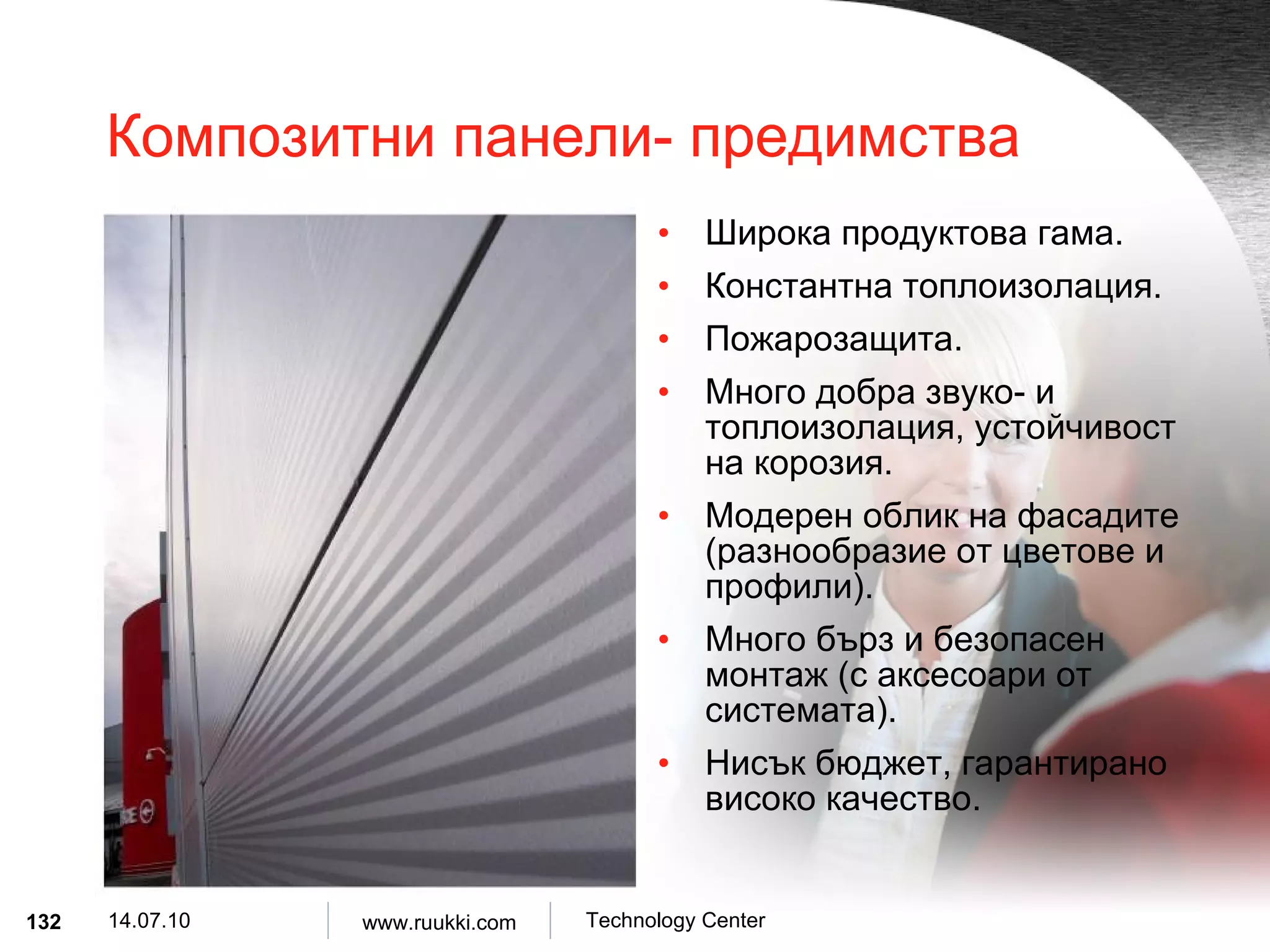 Композитни панели- предимства Широка продуктова гама . Константна топлоизолация . Пожарозащита . Много добра звуко- и топлоизолация, устойчивост на корозия . Модерен облик на фасадите  ( разнообразие от цветове и профили ). Много бърз и безопасен монтаж  ( с аксесоари от системата ). Нисък бюджет, гарантирано високо качество . 
