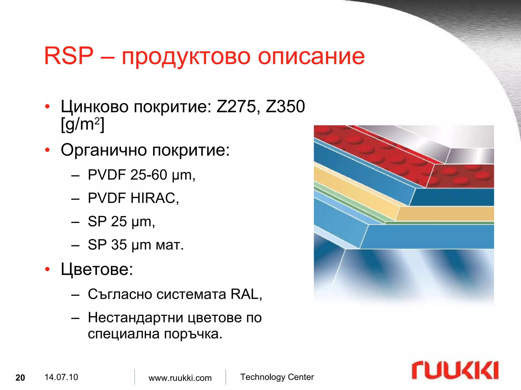 RSP –  продуктово описание Цинково покритие : Z275, Z350 [g/m 2 ] Органично покритие :  PVDF 25-60  µ m,  PVDF HIRAC,  SP 25  µ m,  SP 35  µ m  мат . Цветове : Съгласно системата  RAL , Нестандартни цветове по специална поръчка . 