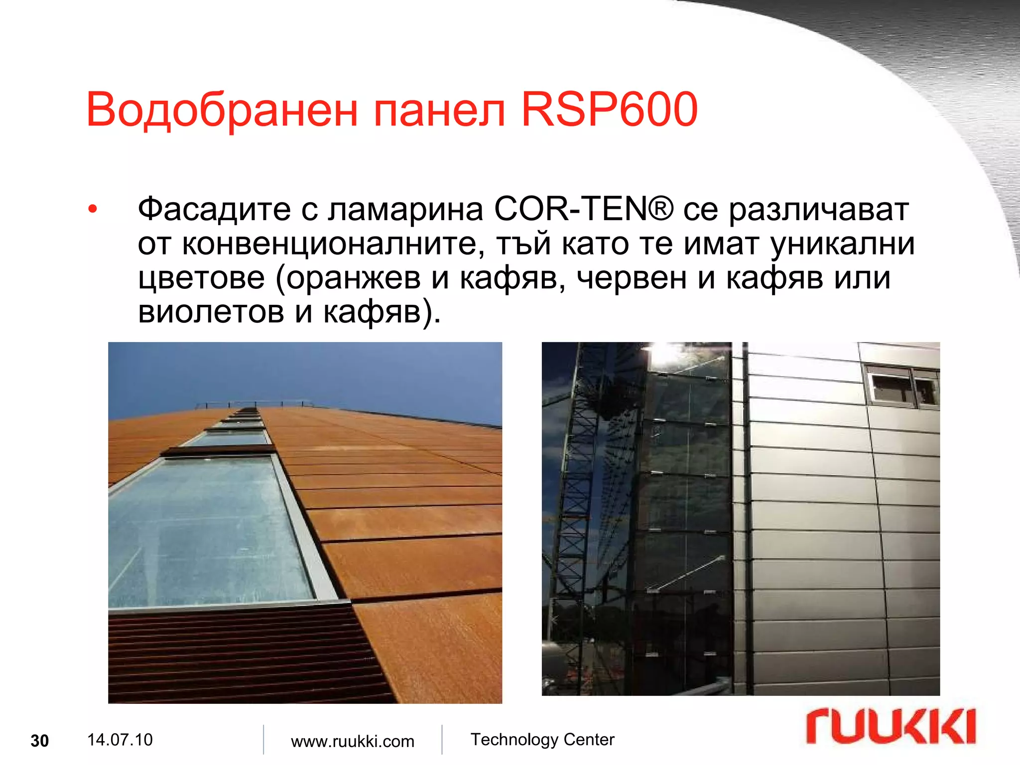 Водобранен панел  RSP600 Фасадите с ламарина  COR-TEN®  се различават от конвенционалните, тъй като те имат уникални цветове  ( оранжев и кафяв, червен и кафяв или виолетов и кафяв ). 