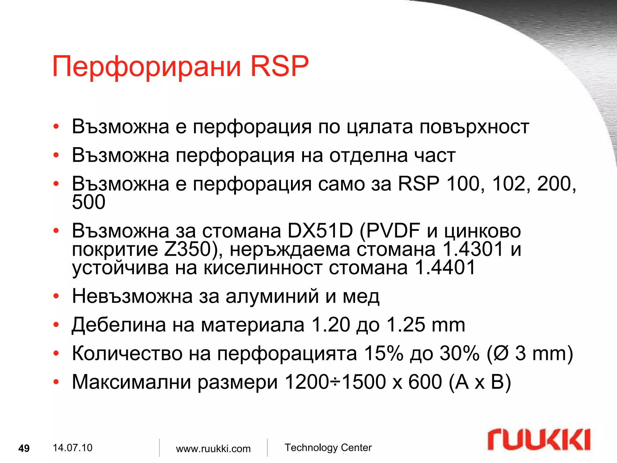 Перфорирани  RSP  Възможна е перфорация по цялата повърхност Възможна перфорация на отделна част Възможна е перфорация само за  RSP 100, 102, 200, 500 Възможна за   стомана  DX51D (PVDF  и цинково покритие  Z350),  неръждаема стомана  1.4301  и устойчива на киселинност стомана  1.4401  Невъзможна за алуминий и мед Дебелина на материала  1.20  до  1.25 mm Количество на перфорацията  15%  до  30% ( Ø  3 mm) Максимални размери  1200 ÷ 1500 x 600 (A x B) 