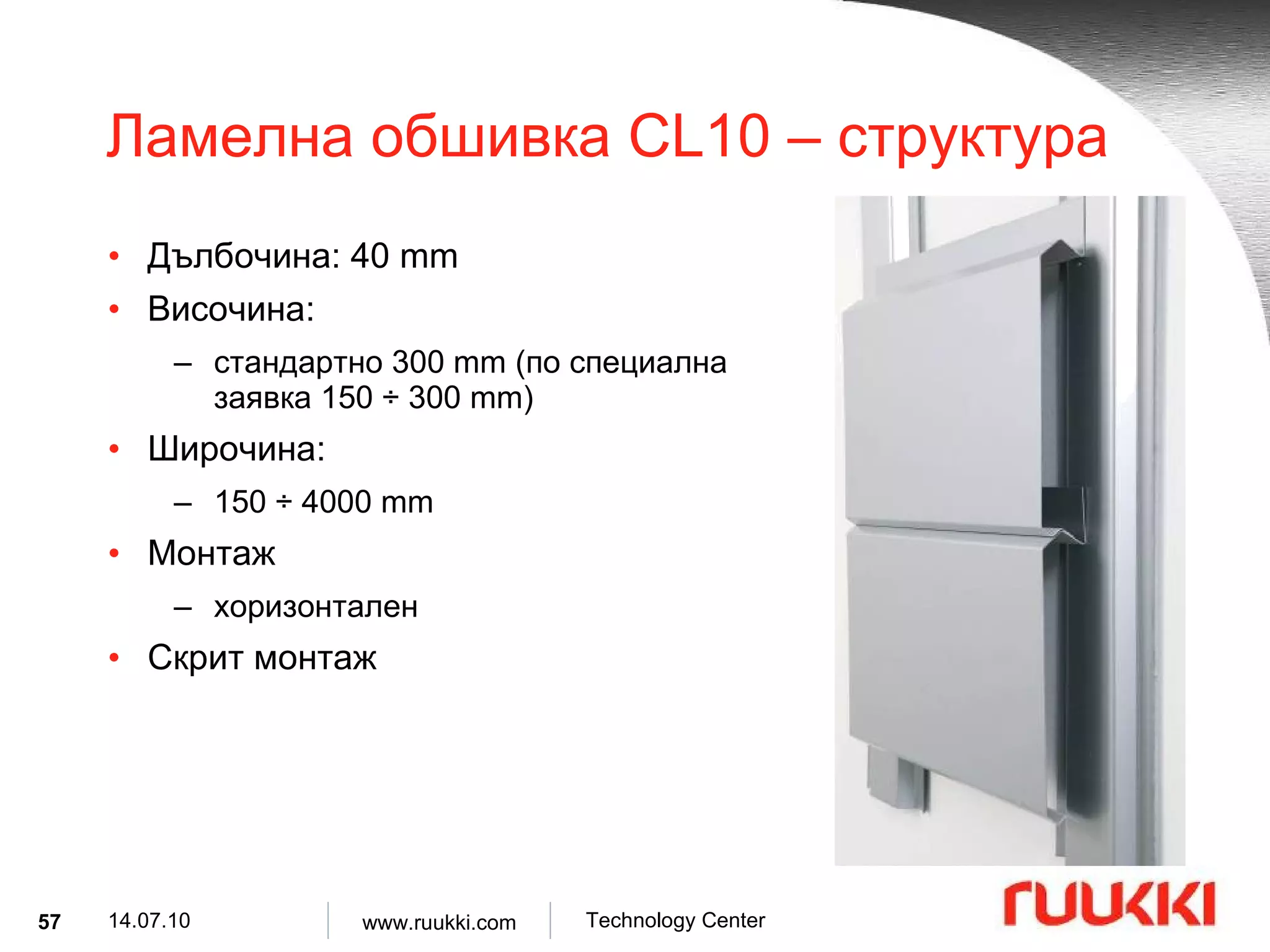 Ламелна обшивка  CL10 –  структура Дълбочина : 40 mm Височина :  стандартно  300 mm ( по специална заявка  150  ÷  300 mm) Широчина :  150  ÷  4000 mm Монтаж  хоризонтален Скрит монтаж 