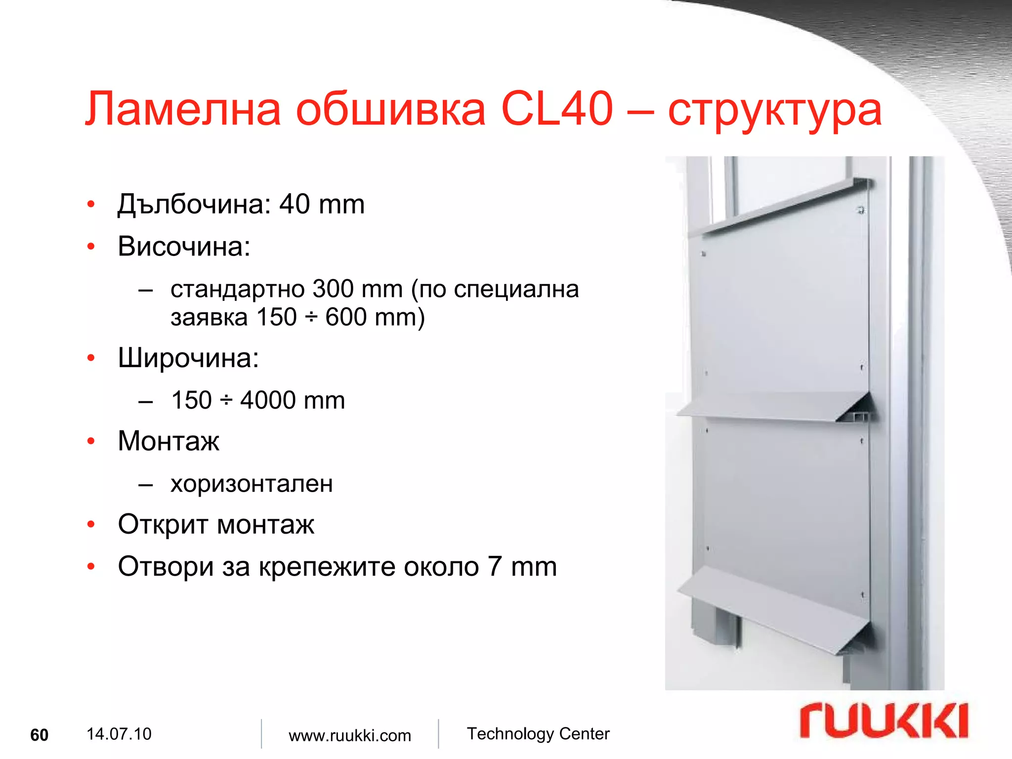 Ламелна обшивка  CL 4 0 –  структура Дълбочина : 40 mm Височина :  стандартно  300 mm ( по специална заявка  150  ÷  600 mm) Широчина :  150  ÷  4000 mm Монтаж  хоризонтален Открит монтаж Отвори за крепежите около  7 mm 