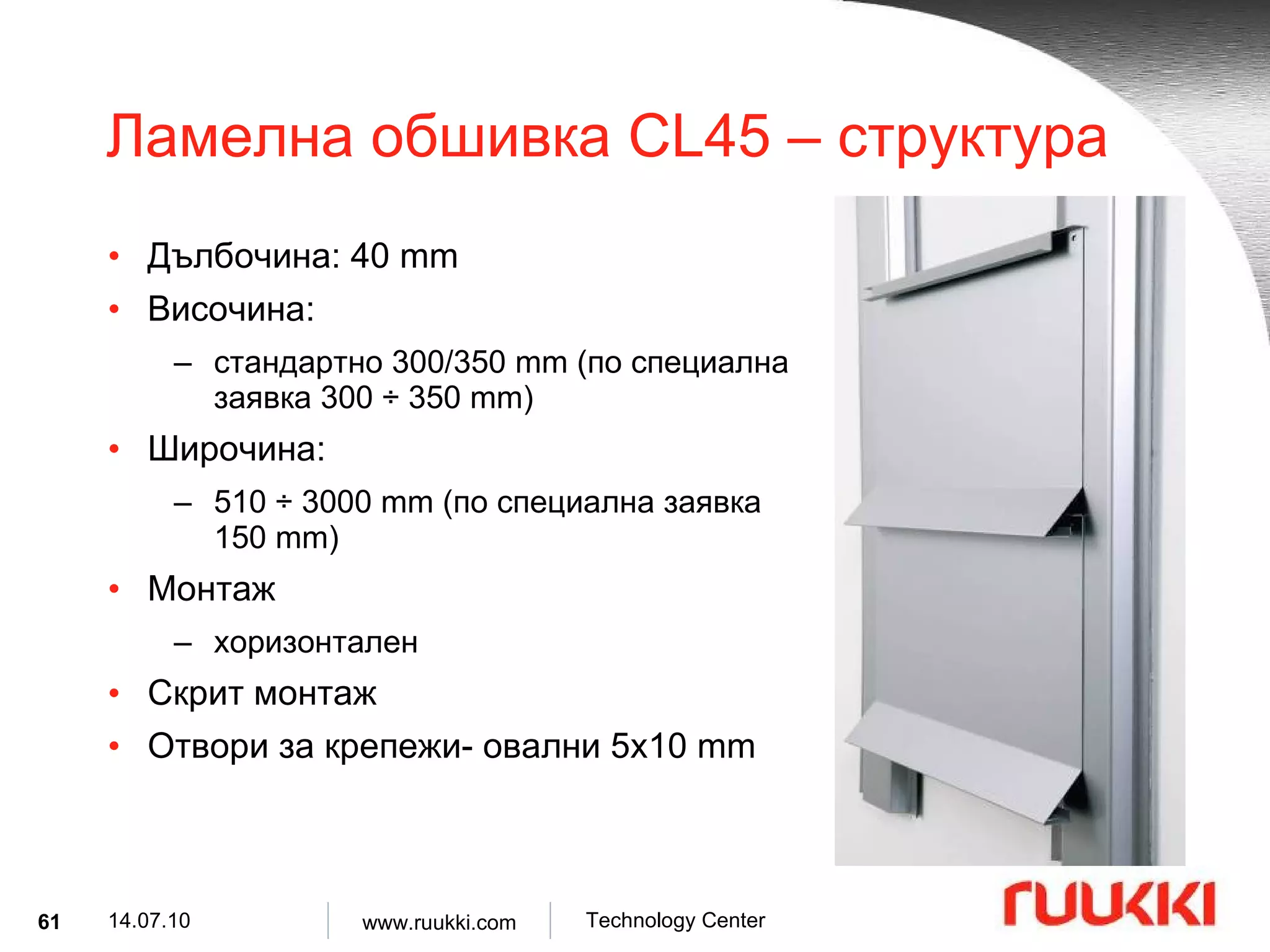 Ламелна обшивка  CL45 –  структура Дълбочина : 40 mm Височина :  стандартно  300/350 mm ( по специална заявка  300  ÷  350 mm) Широчина :  510  ÷  3000 mm ( по специална заявка   150 mm) Монтаж  хоризонтален Скрит монтаж Отвори за крепежи- овални  5x10 mm 