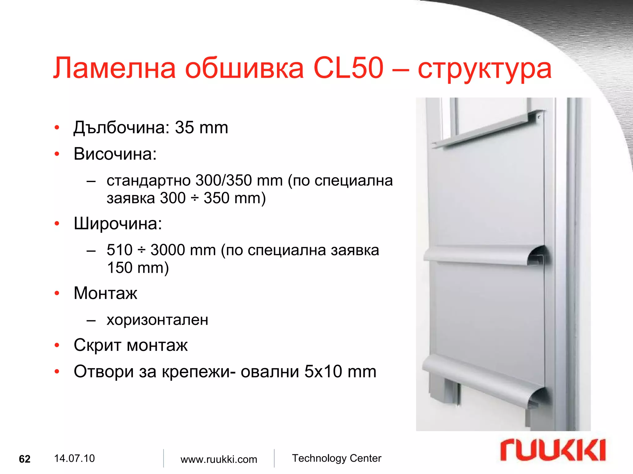Ламелна обшивка  CL50 –  структура Дълбочина : 35 mm Височина :  стандартно  300/350 mm ( по специална заявка  300  ÷  350 mm) Широчина :  510  ÷  3000 mm ( по специална заявка   150 mm) Монтаж  хоризонтален Скрит монтаж Отвори за крепежи- овални  5x10 mm 