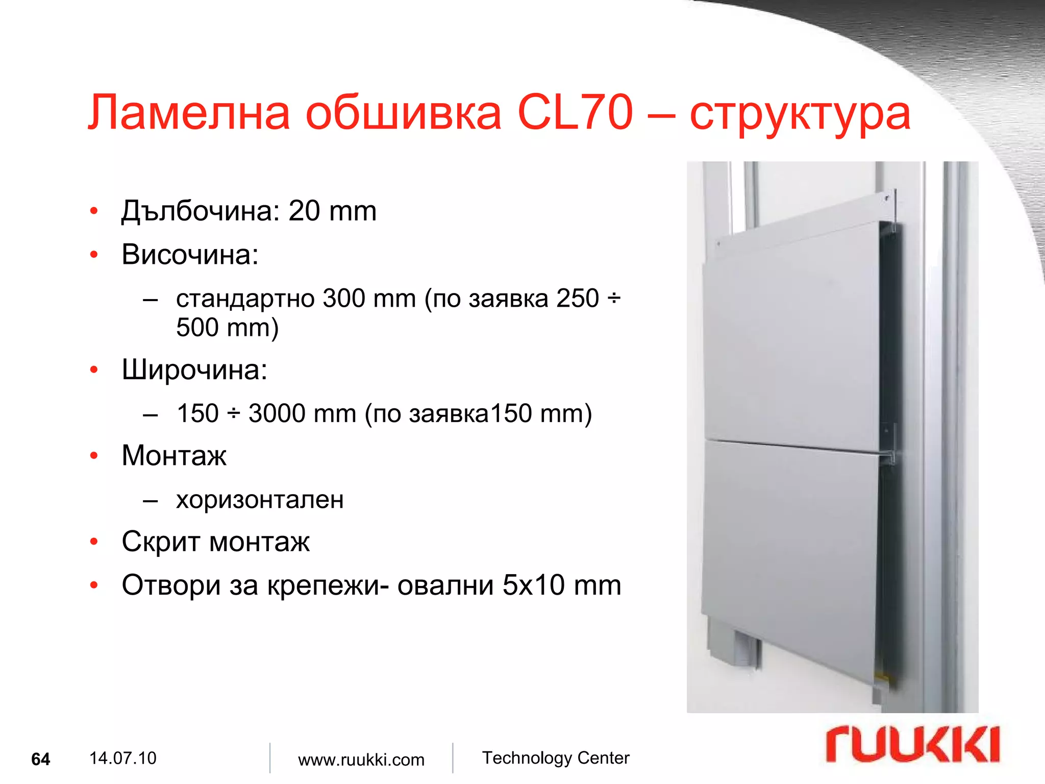Ламелна обшивка  CL70 –  структура Дълбочина : 20 mm Височина :  стандартно  300 mm ( по заявка  250  ÷  500 mm) Широчина :  150  ÷  3000 mm ( по заявка 150 mm) Монтаж  хоризонтален Скрит монтаж Отвори за крепежи- овални  5x10 mm 