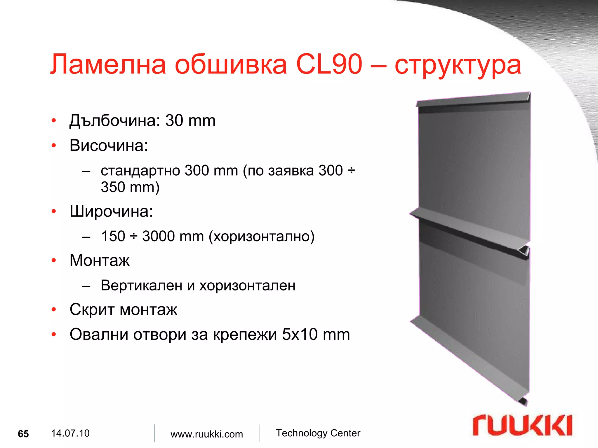 Ламелна обшивка  CL90 –  структура Дълбочина : 30 mm Височина :  стандартно  300 mm ( по заявка  300  ÷  350 mm) Широчина :  150  ÷  3000 mm ( хоризонтално ) Монтаж  Вертикален и хоризонтален   Скрит монтаж Овални отвори за крепежи  5x10 mm 