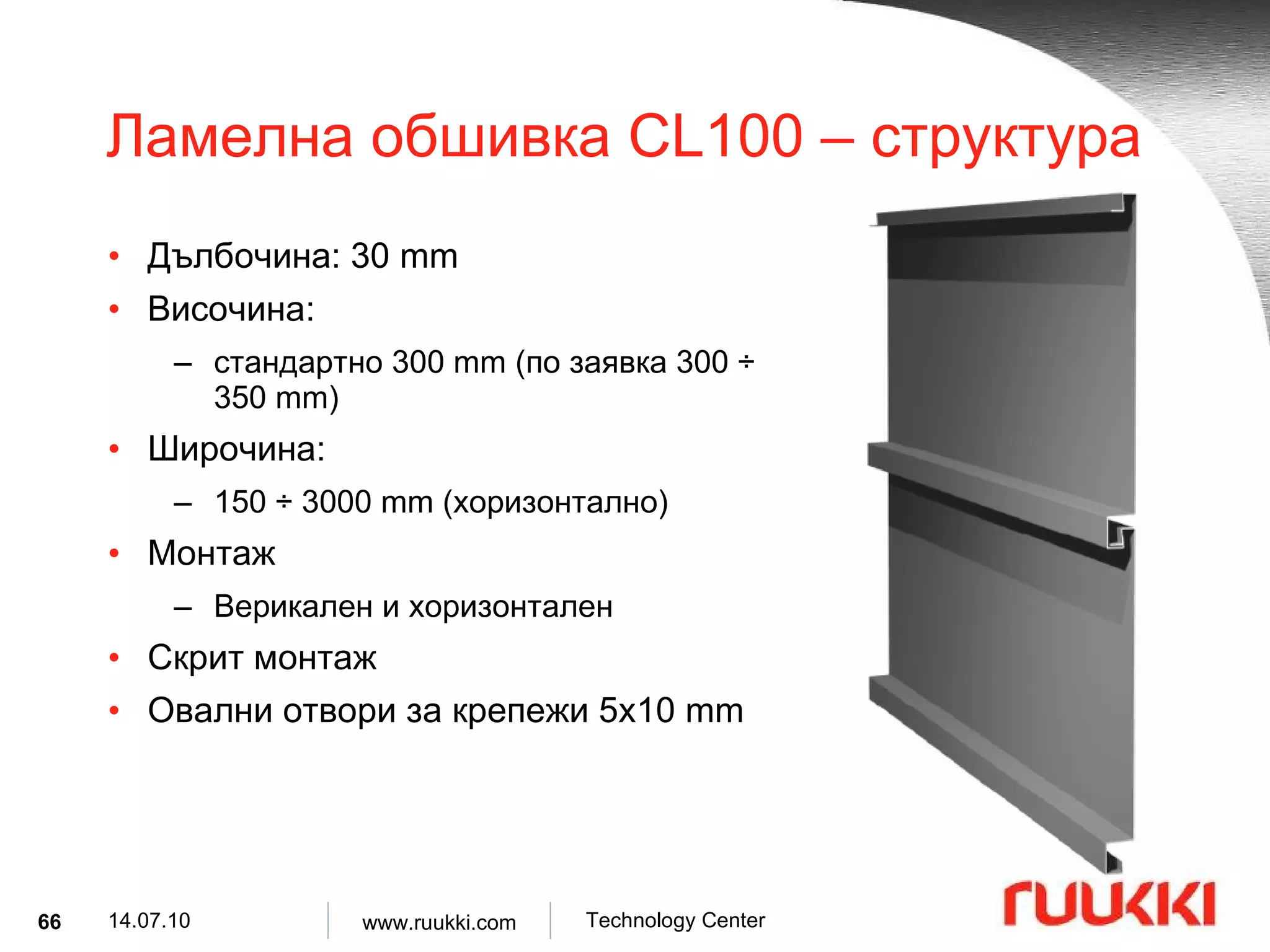 Ламелна обшивка  CL100 –  структура Дълбочина : 30 mm Височина :  стандартно  300 mm ( по заявка  300  ÷  350 mm) Широчина :  150  ÷  3000 mm ( хоризонтално ) Монтаж  Верикален и хоризонтален   Скрит монтаж Овални отвори за крепежи  5x10 mm 