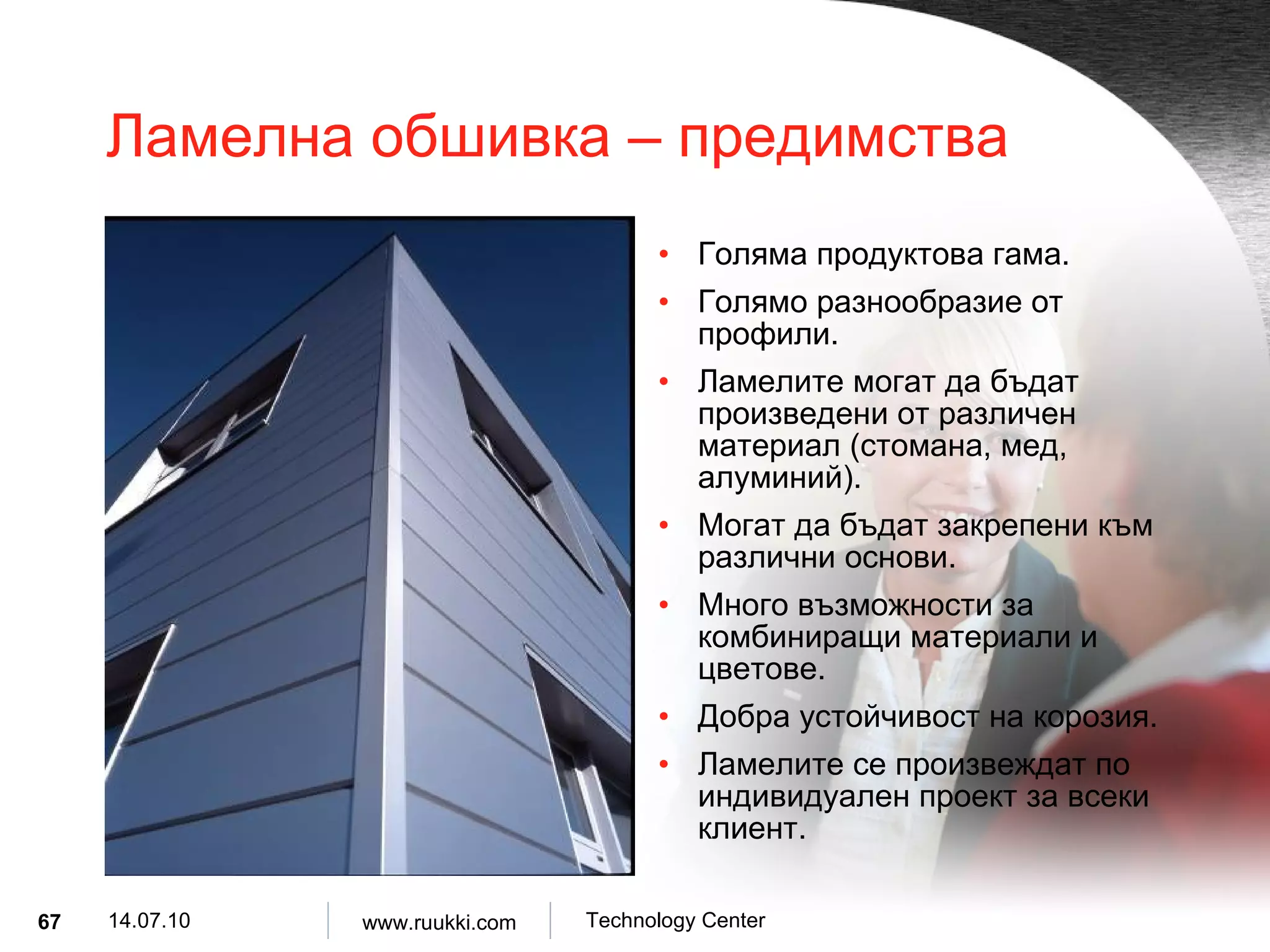 Ламелна обшивка  –  предимства Голяма продуктова гама . Голямо разнообразие от профили . Ламелите могат да бъдат произведени от различен материал  ( стомана, мед, алуминий ). Могат да бъдат закрепени към различни основи . Много възможности за комбиниращи материали и цветове . Добра устойчивост на корозия . Ламелите се произвеждат по индивидуален проект за всеки клиент . 