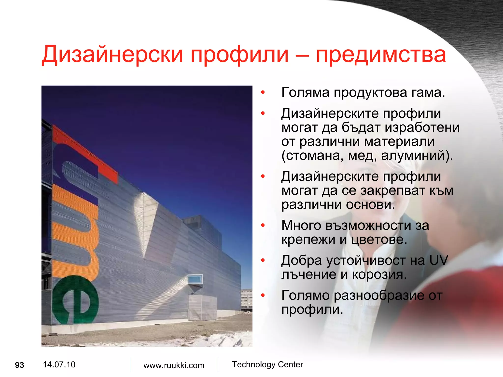 Дизайнерски профили  –  предимства Голяма продуктова гама . Дизайнерските профили могат да бъдат изработени от различни материали  ( стомана, мед, алуминий ). Дизайнерските профили могат да се закрепват към различни основи .   Много възможности за крепежи и цветове . Добра устойчивост на  UV  лъчение и корозия . Голямо разнообразие от профили . 