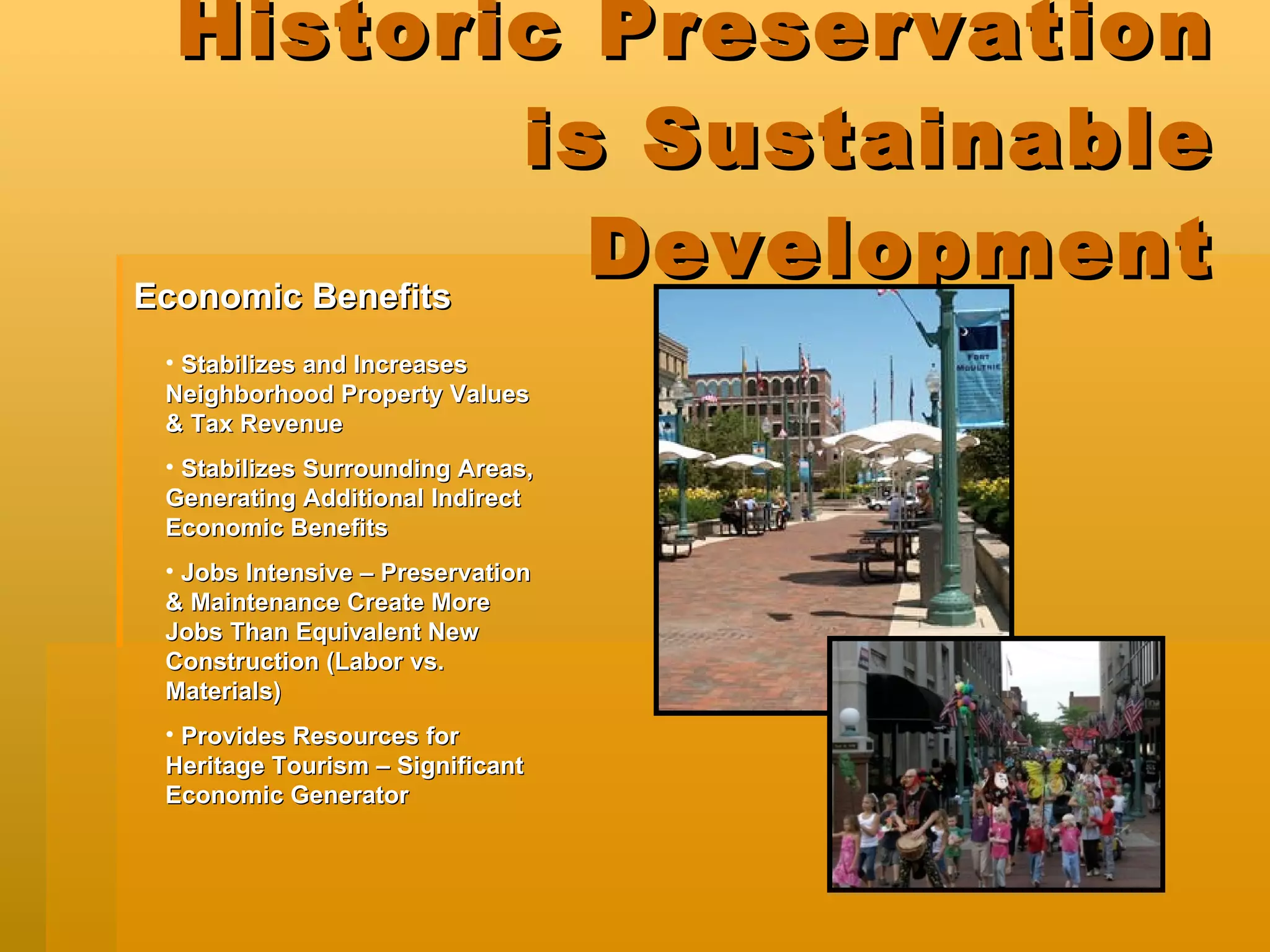 Historic Preservation is Sustainable Development Stabilizes and Increases Neighborhood Property Values & Tax Revenue Stabilizes Surrounding Areas, Generating Additional Indirect Economic Benefits Jobs Intensive – Preservation & Maintenance Create More Jobs Than Equivalent New Construction (Labor vs. Materials) Provides Resources for Heritage Tourism – Significant Economic Generator Economic Benefits   