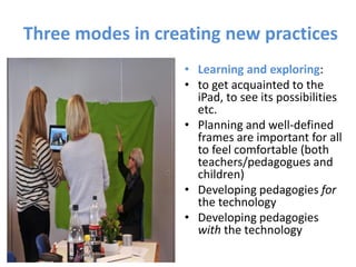 Three modes in creating new practices
• Learning and exploring:
• to get acquainted to the
iPad, to see its possibilities
etc.
• Planning and well-defined
frames are important for all
to feel comfortable (both
teachers/pedagogues and
children)
• Developing pedagogies for
the technology
• Developing pedagogies
with the technology
 