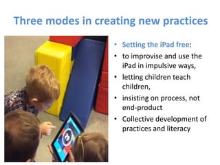 Three modes in creating new practices
• Setting the iPad free:
• to improvise and use the
iPad in impulsive ways,
• letting children teach
children,
• insisting on process, not
end-product
• Collective development of
practices and literacy
 