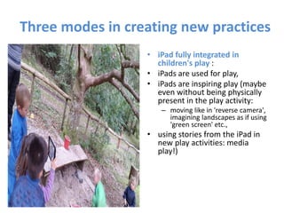 Three modes in creating new practices
• iPad fully integrated in
children's play :
• iPads are used for play,
• iPads are inspiring play (maybe
even without being physically
present in the play activity:
– moving like in 'reverse camera',
imagining landscapes as if using
'green screen' etc.,
• using stories from the iPad in
new play activities: media
play!)
 