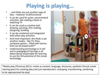Playing is playing…
• …and iPads are just another type of
toys – however multifunctional
• It can be used for quiet, concentrated
activities, like reading a book or
watching TV
• It can be used as creative tool:
drawing, painting, film-making,
designing, building
• It can be combined and integrated
with other play activities
• And most important: the iPads is yet
another media – like TV, films,
computer games – filled with stories
that can be played with!*
• Understanding technology in it self
and in pedagogical framings is all
about being responsible for learning
to use the full potential of this (new)
technology
*Media play (Thestrup 2011): media as content, language, discourse, aesthetic format create
starting point for creating play (not just reproduction: reshaping, transforming, combining
to be appropriated by play)
 