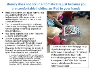 Literacy does not occur automatically just because you
are comfortable holding an iPad in your hands
• If today's children are 'digital natives‘ this
means (only) that what is new
technology to older generations is just
technology to them – it is there, it has
always been there.
• This comes with advantages: not being
alien to the technology  lower barriers
when it comes to learning, experimen-
ting, inhabiting…
• But: being ‘digital native’ is not the same
as being ‘digital literate’
• As with everything else, digital
technology must be learned and
appropriated in order for children (and
grownups) to achieve (digital) literacy.
• How may digital technology be acquired,
learned, experimented and played with
from the early years and onwards?
– a couple of cases where this has been done
in daycare institutions through collaborative
and playful processes between children,
pedagogues and researchers (research
projects with Klaus Thestrup (AU), Jacob
Knudsen (VIFIN), Stine Liv Johansen (AU)).
"I Danmark har vi hidtil fejlagtigt set på
digital teknologi som noget med at
sætte strøm til penalhuset. Vi har bragt
iPads og elektroniske tavler ind i
klasselokalet og troet, at det i sig selv
kunne gøre tricket" (Ole Sejer Iversen,
ministeriets teknologiforståelse-
rådgivningsgruppe)
 