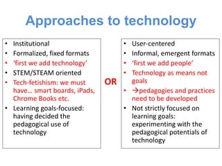 Approaches to technology
• Institutional
• Formalized, fixed formats
• ‘first we add technology’
• STEM/STEAM oriented
• Tech-fetishism: we must
have… smart boards, iPads,
Chrome Books etc.
• Learning goals-focused:
having decided the
pedagogical use of
technology
• User-centered
• Informal, emergent formats
• ‘first we add people’
• Technology as means not
goals
• pedagogies and practices
need to be developed
• Not strictly focused on
learning goals:
experimenting with the
pedagogical potentials of
technology
OR
 