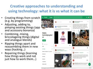 Creative approaches to understanding and
using technology: what it is vs what it can be
• Creating things from scratch
(e.g. by programming)
• Adjusting, adding to,
pimping existing things (app
and accessory bonanza)
• Combining, mixing,
briccolageing things (digital
and analogue blends)
• Ripping things apart and
reassembling them in new
ways (hacking…)
• Repairing things (learning
how things work and not
just how to work them…)
 